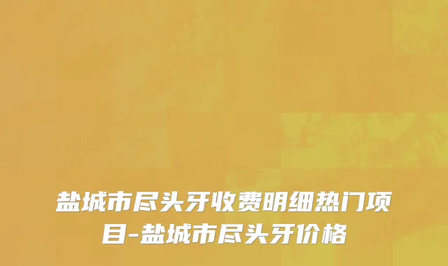 盐城市尽头牙收费明细热门项目-盐城市尽头牙价格