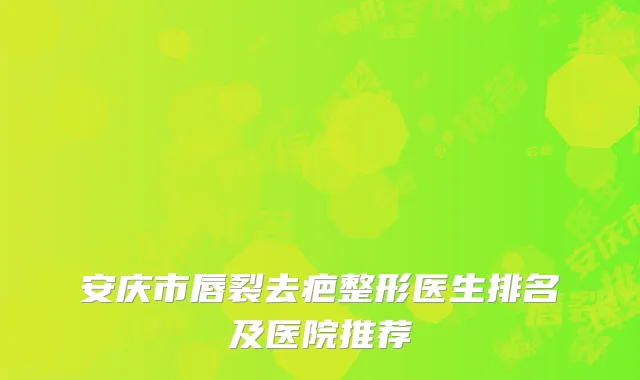 安庆市唇裂去疤整形医生排名及医院推荐
