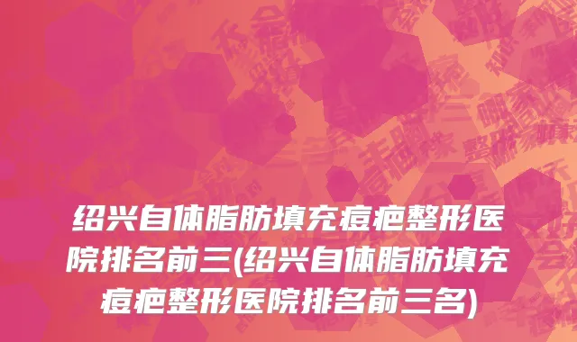 绍兴自体脂肪填充痘疤整形医院排名前三(绍兴自体脂肪填充痘疤整形医院排名前三名)