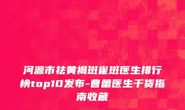 河源市祛黄褐斑雀斑医生排行榜top10发布-曹蕾医生干货指南收藏