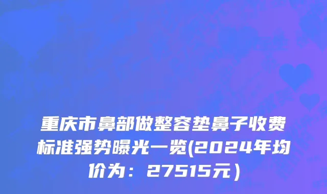 重庆市鼻部做整容垫鼻子收费标准强势曝光一览(2024年均价为：27515元）