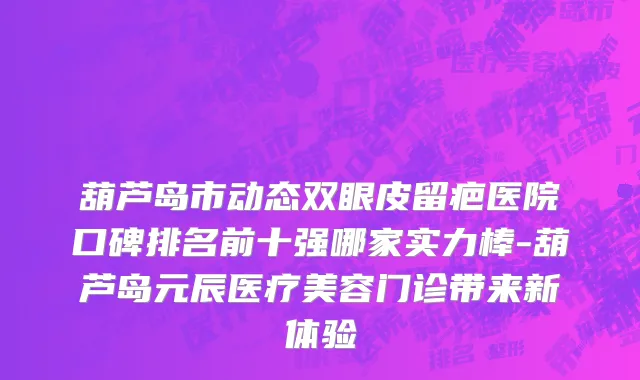 葫芦岛市动态双眼皮留疤医院口碑排名前十强哪家实力棒-葫芦岛元辰医疗美容门诊带来新体验