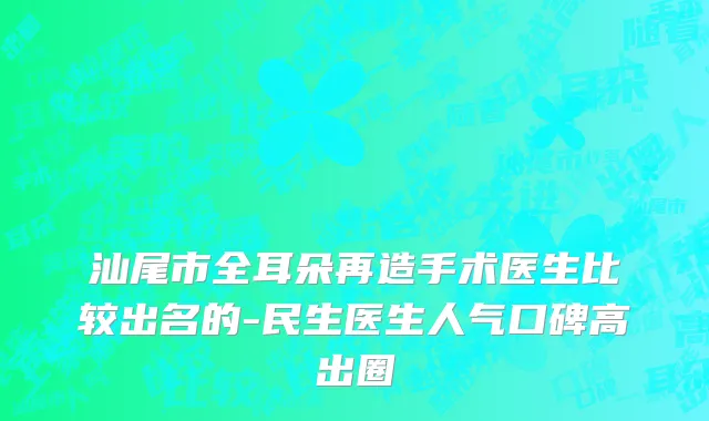 汕尾市全耳朵再造手术医生比较出名的-民生医生人气口碑高出圈
