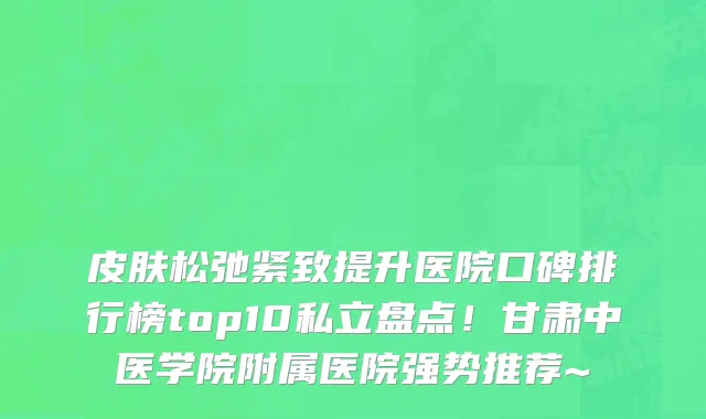 皮肤松弛紧致提升医院口碑排行榜top10私立盘点!甘肃中医学院附属医院强势推荐~