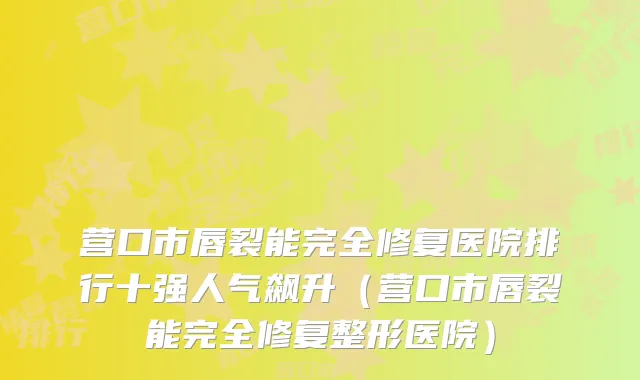 营口市唇裂能完全修复医院排行十强人气飙升（营口市唇裂能完全修复整形医院）