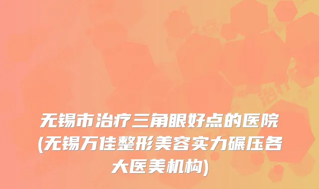 无锡市治疗三角眼好点的医院(无锡万佳整形美容实力碾压各大医美机构)