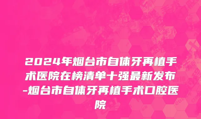 2024年烟台市自体牙再植手术医院在榜清单十强最新发布-烟台市自体牙再植手术口腔医院