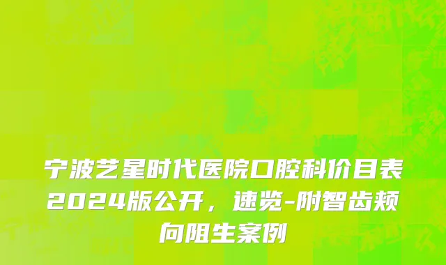 宁波艺星时代医院口腔科价目表2024版公开，速览-附智齿颊向阻生案例