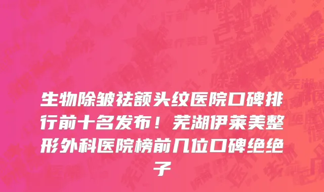生物除皱祛额头纹医院口碑排行前十名发布!芜湖伊莱美整形外科医院榜前几位口碑绝绝子
