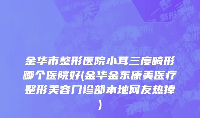 金华市整形医院小耳三度畸形哪个医院好(金华金东康美医疗整形美容门诊部本地网友热捧)