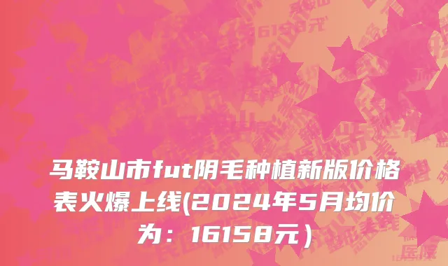 马鞍山市fut阴毛种植新版价格表火爆上线(2024年5月均价为：16158元）