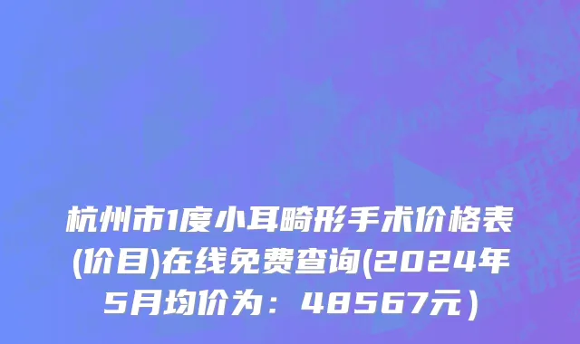 杭州市1度小耳畸形手术价格表(价目)在线免费查询(2024年5月均价为：48567元）