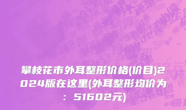 攀枝花市外耳整形价格(价目)2024版在这里(外耳整形均价为：51602元)