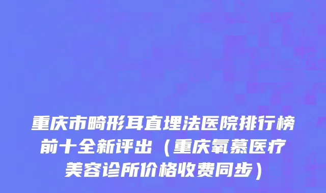 重庆市畸形耳直埋法医院排行榜前十全新评出（重庆氧慕医疗美容诊所价格收费同步）