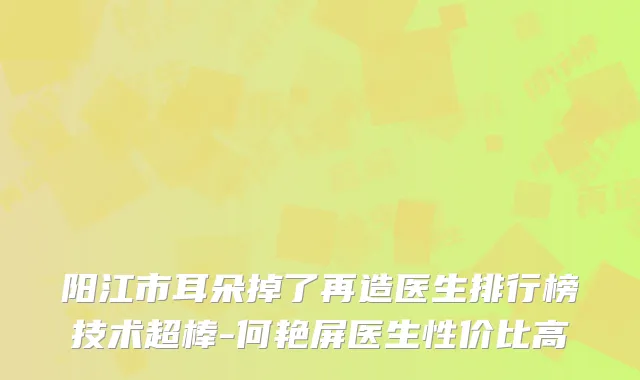 阳江市耳朵掉了再造医生排行榜技术超棒-何艳屏医生性价比高