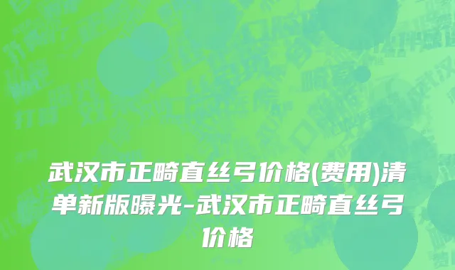 武汉市正畸直丝弓价格(费用)清单新版曝光-武汉市正畸直丝弓价格