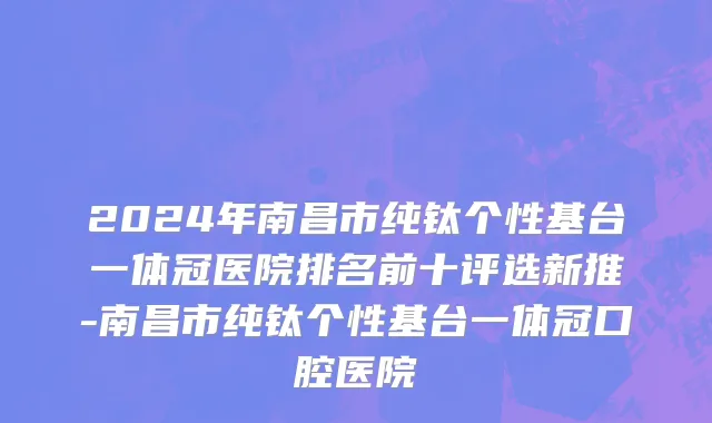 2024年南昌市纯钛个性基台一体冠医院排名前十评选新推-南昌市纯钛个性基台一体冠口腔医院