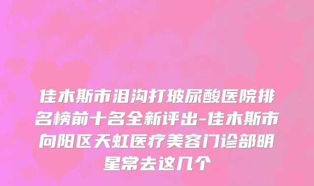 佳木斯市泪沟打玻尿酸医院排名榜前十名全新评出-佳木斯市向阳区天虹医疗美容门诊部明星常去这几个