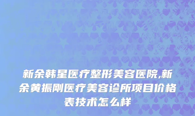 新余韩星医疗整形美容医院,新余黄振刚医疗美容诊所项目价格表技术怎么样