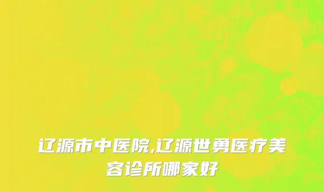 辽源市中医院,辽源世勇医疗美容诊所哪家好