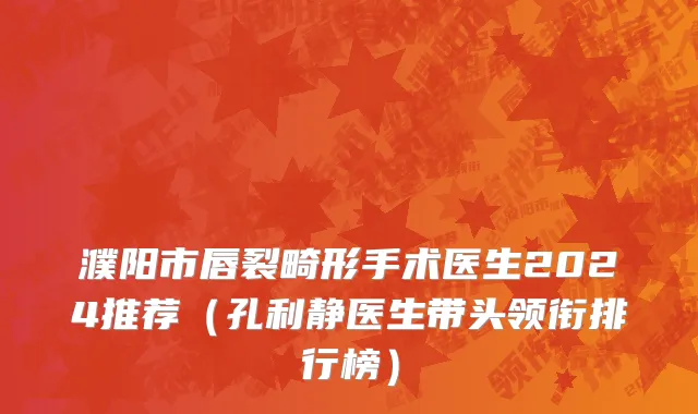 濮阳市唇裂畸形手术医生2024推荐（孔利静医生带头领衔排行榜）