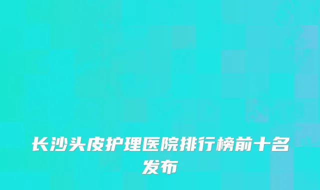 长沙头皮护理医院排行榜前十名发布