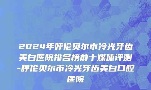 2024年呼伦贝尔市冷光牙齿美白医院排名榜前十媒体评测-呼伦贝尔市冷光牙齿美白口腔医院