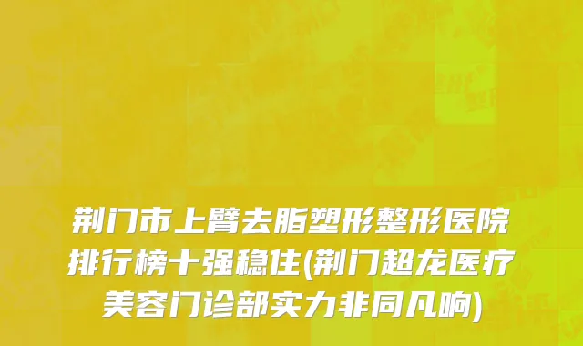 荆门市上臂去脂塑形整形医院排行榜十强稳住(荆门超龙医疗美容门诊部实力非同凡响)