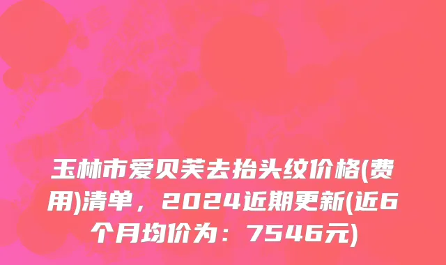 玉林市爱贝芙去抬头纹价格(费用)清单，2024近期更新(近6个月均价为：7546元)
