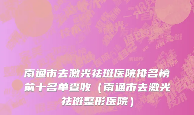 南通市去激光祛斑医院排名榜前十名单查收（南通市去激光祛斑整形医院）