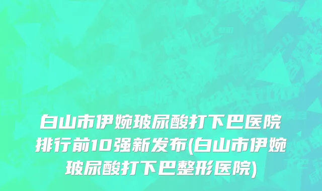 白山市伊婉玻尿酸打下巴医院排行前10强新发布(白山市伊婉玻尿酸打下巴整形医院)