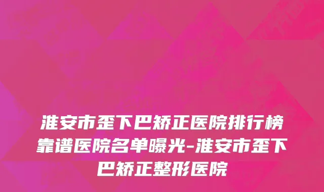 淮安市歪下巴矫正医院排行榜靠谱医院名单曝光-淮安市歪下巴矫正整形医院