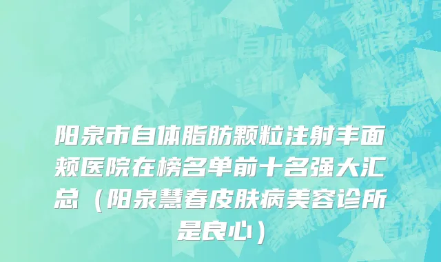 阳泉市自体脂肪颗粒注射丰面颊医院在榜名单前十名强大汇总（阳泉慧春皮肤病美容诊所是良心）