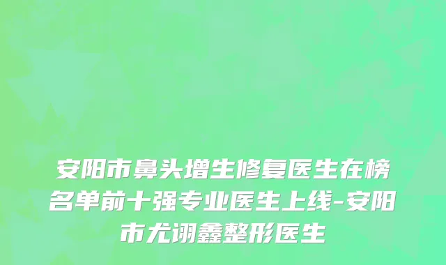 安阳市鼻头增生修复医生在榜名单前十强专业医生上线-安阳市尤诩鑫整形医生