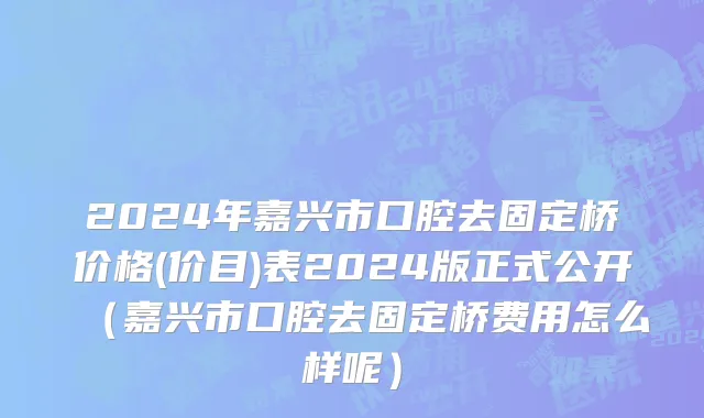 2024年嘉兴市口腔去固定桥价格(价目)表2024版正式公开（嘉兴市口腔去固定桥费用怎么样呢）