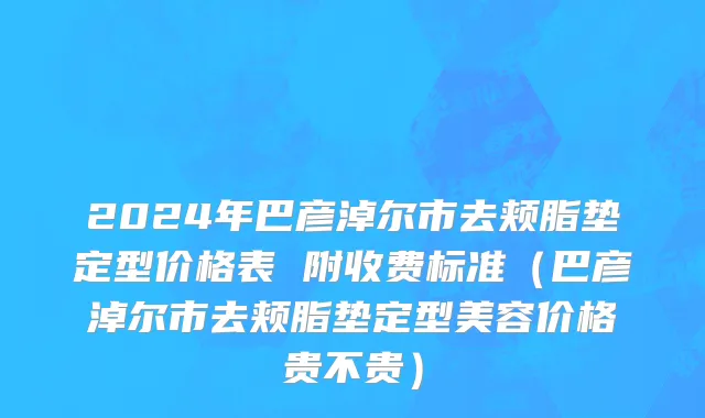 2024年巴彦淖尔市去颊脂垫定型价格表 附收费标准（巴彦淖尔市去颊脂垫定型美容价格贵不贵）