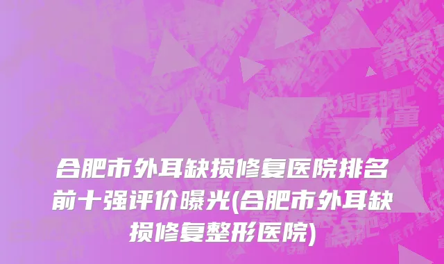 合肥市外耳缺损修复医院排名前十强评价曝光(合肥市外耳缺损修复整形医院)