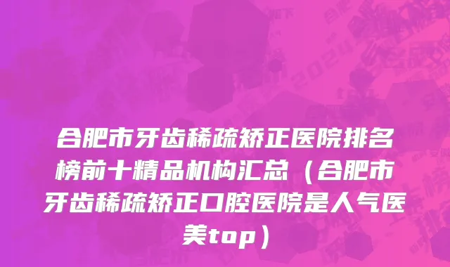 合肥市牙齿稀疏矫正医院排名榜前十精品机构汇总（合肥市牙齿稀疏矫正口腔医院是人气医美top）