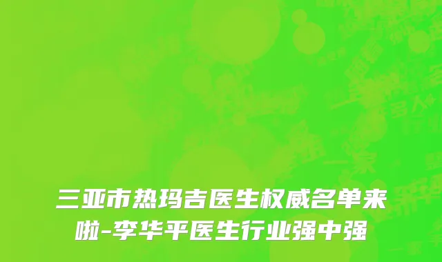 三亚市热玛吉医生权威名单来啦-李华平医生行业强中强