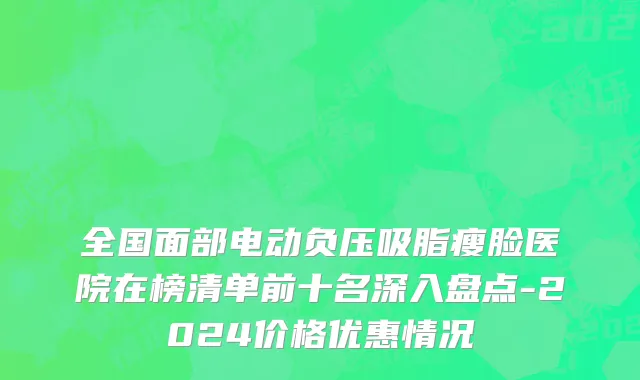 全国面部电动负压吸脂瘦脸医院在榜清单前十名深入盘点-2024价格优惠情况