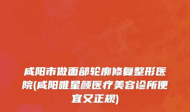 咸阳市做面部轮廓修复整形医院(咸阳唯星颜医疗美容诊所便宜又正规)
