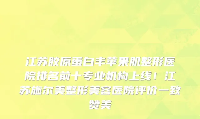 江苏胶原蛋白丰苹果肌整形医院排名前十专业机构上线！江苏施尔美整形美容医院评价一致赞美