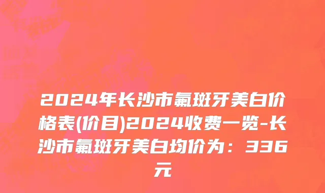 2024年长沙市氟斑牙美白价格表(价目)2024收费一览-长沙市氟斑牙美白均价为：336元