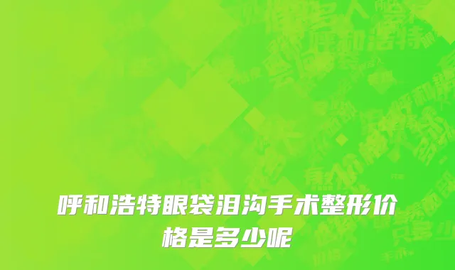 呼和浩特眼袋泪沟手术整形价格是多少呢