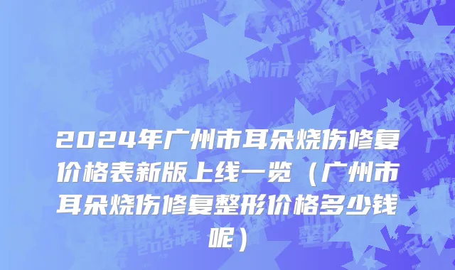 2024年广州市耳朵烧伤修复价格表新版上线一览（广州市耳朵烧伤修复整形价格多少钱呢）