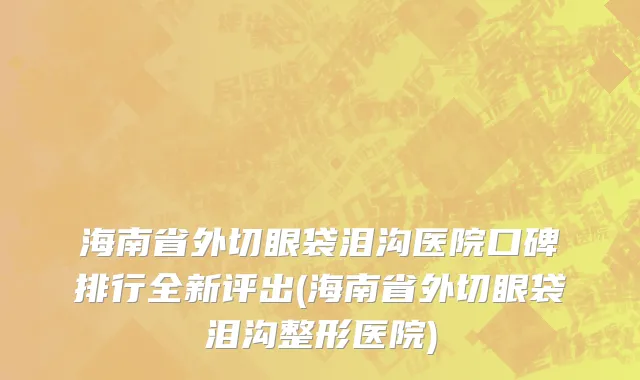 海南省外切眼袋泪沟医院口碑排行全新评出(海南省外切眼袋泪沟整形医院)