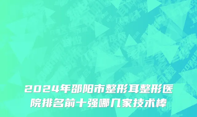 2024年邵阳市整形耳整形医院排名前十强哪几家技术棒