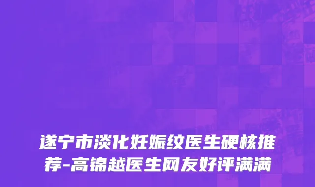 遂宁市淡化妊娠纹医生硬核推荐-高锦越医生网友好评满满
