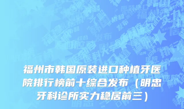 福州市韩国原装进口种植牙医院排行榜前十综合发布（明忠牙科诊所实力稳居前三）