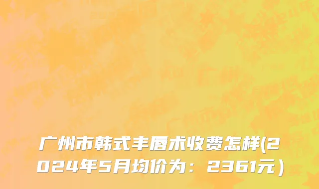 广州市韩式丰唇术收费怎样(2024年5月均价为：2361元）